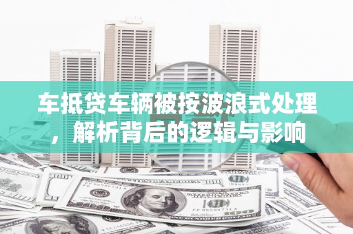 苍溪车抵贷车辆被按波浪式处理，解析背后的逻辑与影响
