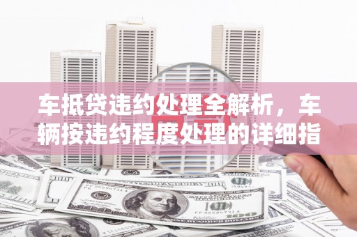 虎丘车抵贷违约处理全解析，车辆按违约程度处理的详细指南