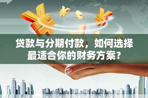 清河贷款与分期付款，如何选择最适合你的财务方案？