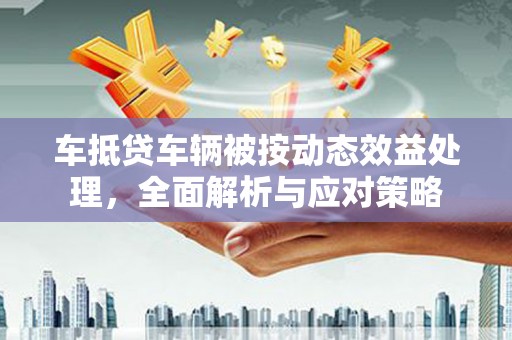 抚松车抵贷车辆被按动态效益处理，全面解析与应对策略