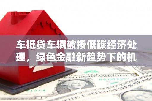 全南车抵贷车辆被按低碳经济处理，绿色金融新趋势下的机遇与挑战
