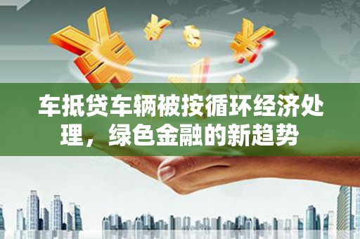 普格车抵贷车辆被按循环经济处理，绿色金融的新趋势