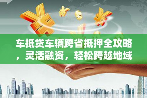 山阳车抵贷车辆跨省抵押全攻略，灵活融资，轻松跨越地域限制