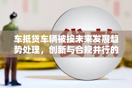 永顺车抵贷车辆被按未来发展趋势处理，创新与合规并行的新路径