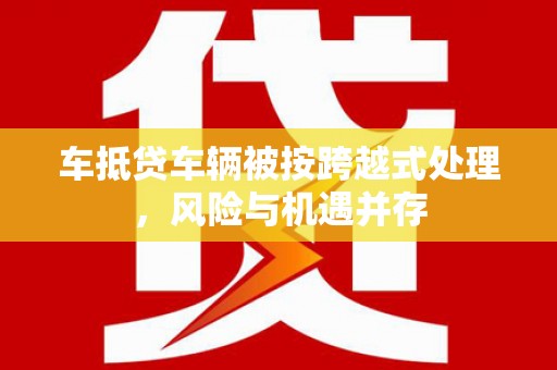 云梦车抵贷车辆被按跨越式处理，风险与机遇并存