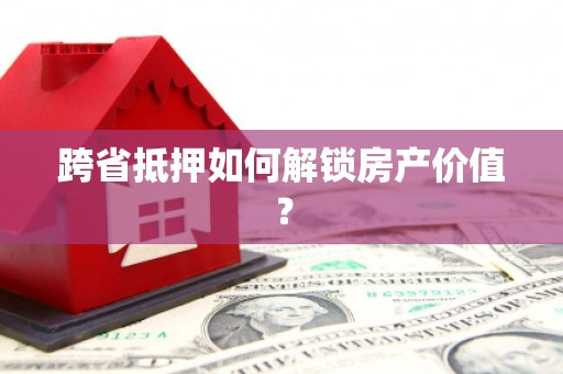 淇滨跨省抵押如何解锁房产价值？