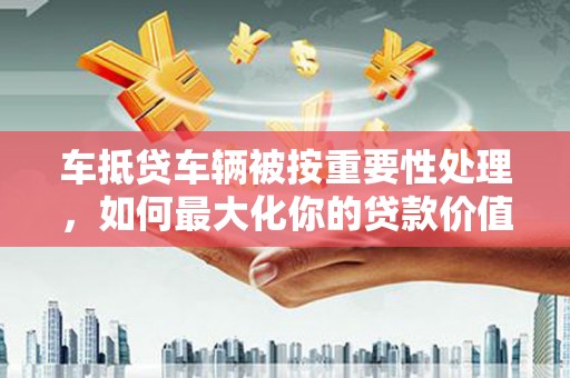 太平车抵贷车辆被按重要性处理，如何最大化你的贷款价值？