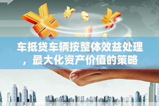 费县车抵贷车辆按整体效益处理，最大化资产价值的策略