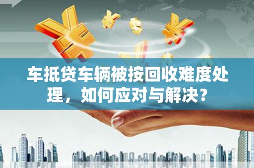 公安车抵贷车辆被按回收难度处理，如何应对与解决？