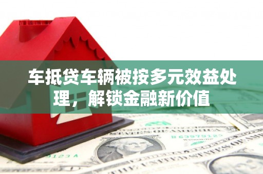 巍山车抵贷车辆被按多元效益处理，解锁金融新价值