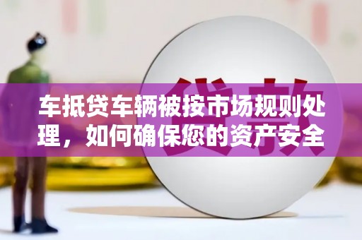 龙里车抵贷车辆被按市场规则处理，如何确保您的资产安全？