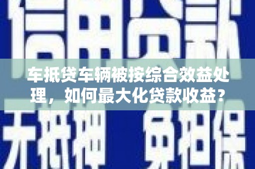 玉东车抵贷车辆被按综合效益处理，如何最大化贷款收益？