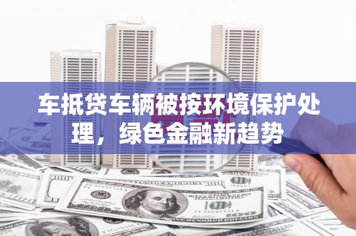 长武车抵贷车辆被按环境保护处理，绿色金融新趋势