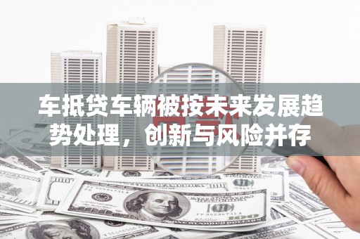 阜南车抵贷车辆被按未来发展趋势处理，创新与风险并存