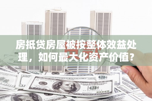 伊犁哈萨克房抵贷房屋被按整体效益处理，如何最大化资产价值？