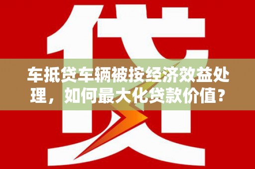 伊犁哈萨克车抵贷车辆被按经济效益处理，如何最大化贷款价值？