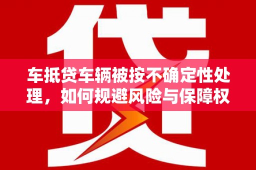 龙山车抵贷车辆被按不确定性处理，如何规避风险与保障权益