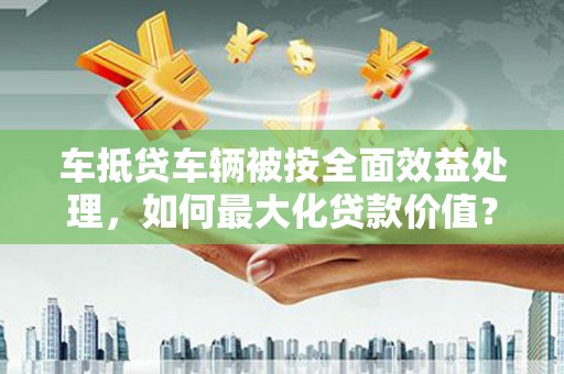 赤壁车抵贷车辆被按全面效益处理，如何最大化贷款价值？