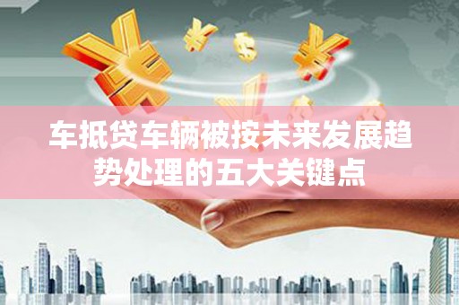 滦南车抵贷车辆被按未来发展趋势处理的五大关键点