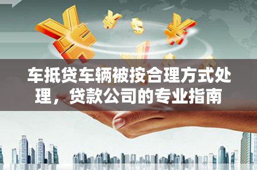 融水车抵贷车辆被按合理方式处理，贷款公司的专业指南
