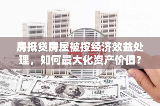 东丽房抵贷房屋被按经济效益处理，如何最大化资产价值？