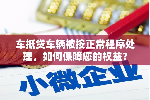 化德车抵贷车辆被按正常程序处理，如何保障您的权益？