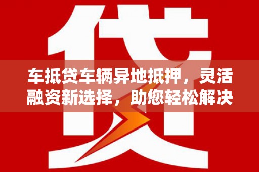 尼木车抵贷车辆异地抵押，灵活融资新选择，助您轻松解决资金难题