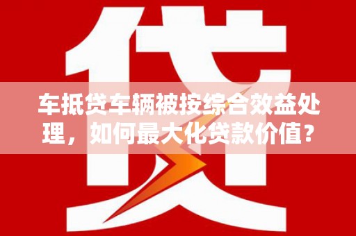 六脚车抵贷车辆被按综合效益处理，如何最大化贷款价值？