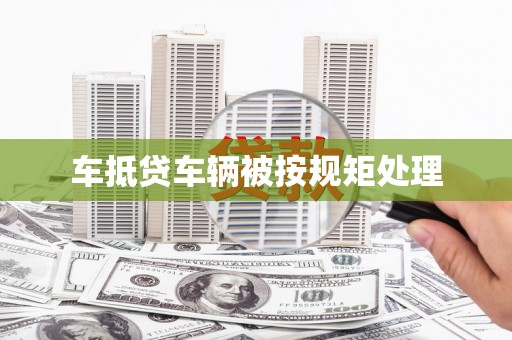 上杭车抵贷车辆被按规矩处理