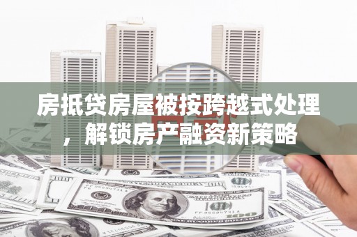 望城房抵贷房屋被按跨越式处理，解锁房产融资新策略