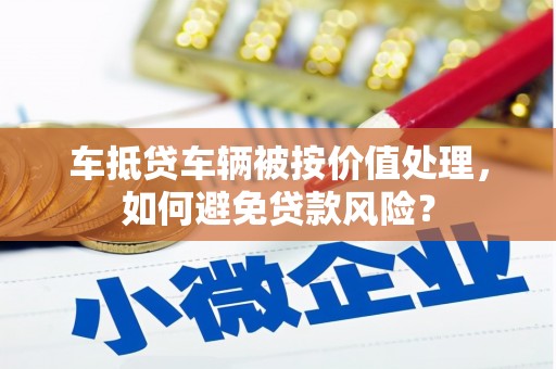 辰溪车抵贷车辆被按价值处理，如何避免贷款风险？