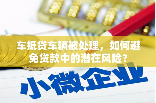 六横车抵贷车辆被处理，如何避免贷款中的潜在风险？