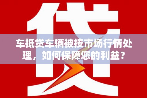 上栗车抵贷车辆被按市场行情处理，如何保障您的利益？