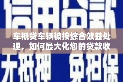 南康车抵贷车辆被按综合效益处理，如何最大化您的贷款收益？