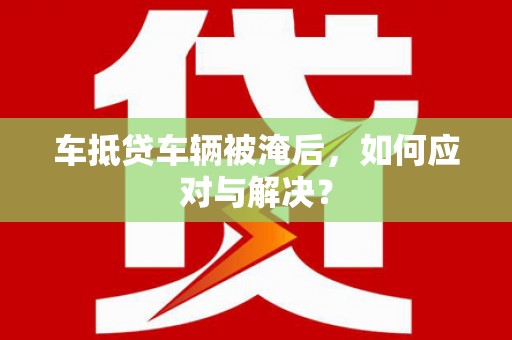 山西车抵贷车辆被淹后，如何应对与解决？