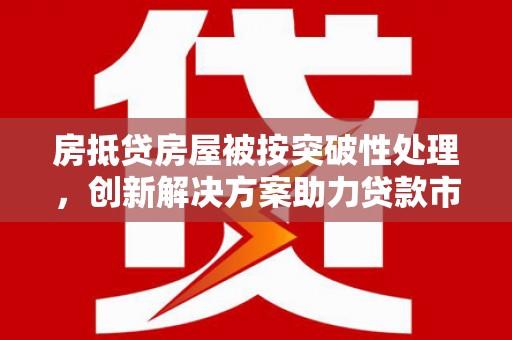 化隆房抵贷房屋被按突破性处理，创新解决方案助力贷款市场