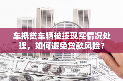 哈密车抵贷车辆被按现实情况处理，如何避免贷款风险？