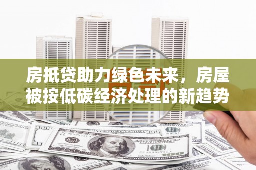 深泽房抵贷助力绿色未来，房屋被按低碳经济处理的新趋势