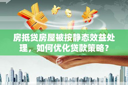 诏安房抵贷房屋被按静态效益处理，如何优化贷款策略？