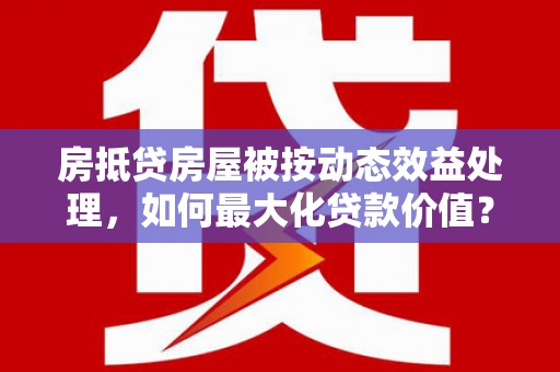 临桂房抵贷房屋被按动态效益处理，如何最大化贷款价值？