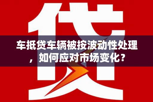 南部车抵贷车辆被按波动性处理，如何应对市场变化？