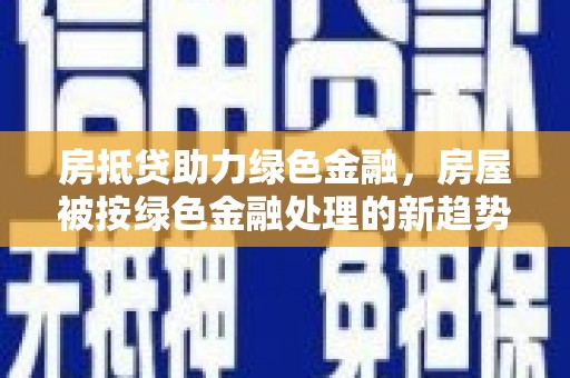 桓仁房抵贷助力绿色金融，房屋被按绿色金融处理的新趋势