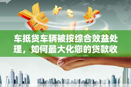 桓仁车抵贷车辆被按综合效益处理，如何最大化您的贷款收益？