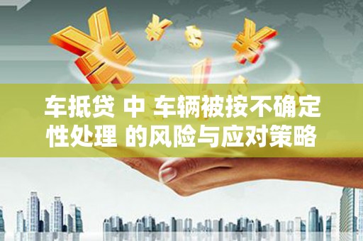 蚌埠车抵贷 中 车辆被按不确定性处理 的风险与应对策略