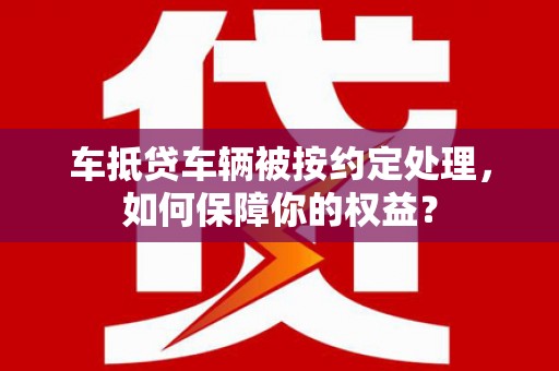 新丰车抵贷车辆被按约定处理，如何保障你的权益？