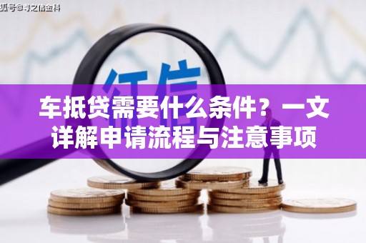 新邱车抵贷需要什么条件？一文详解申请流程与注意事项