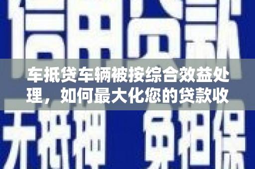 庆云车抵贷车辆被按综合效益处理，如何最大化您的贷款收益？