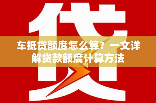 通州车抵贷额度怎么算？一文详解贷款额度计算方法