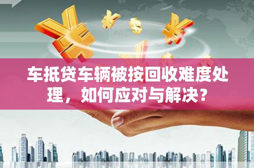 江油车抵贷车辆被按回收难度处理，如何应对与解决？
