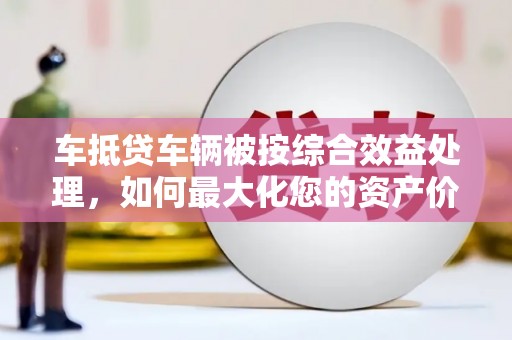 杜尔伯特车抵贷车辆被按综合效益处理，如何最大化您的资产价值？